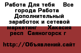 Работа Для тебя  - Все города Работа » Дополнительный заработок и сетевой маркетинг   . Хакасия респ.,Саяногорск г.